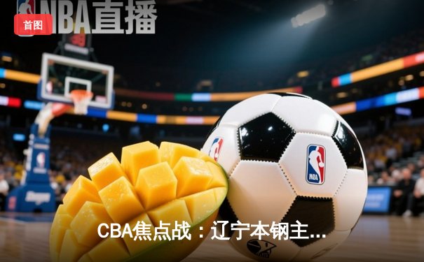 CBA焦点战：辽宁本钢主场险胜广东东莞大益 郭艾伦末节爆发砍下28分
