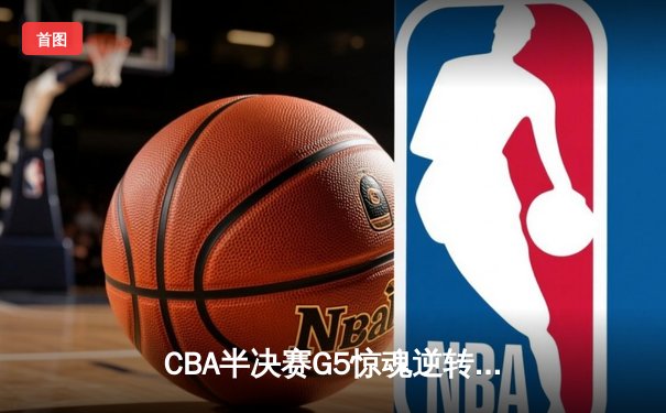 CBA半决赛G5惊魂逆转！辽宁本钢加时力克广东宏远挺进总决赛
